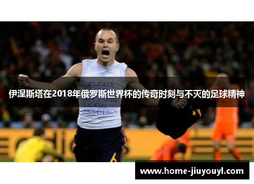 伊涅斯塔在2018年俄罗斯世界杯的传奇时刻与不灭的足球精神