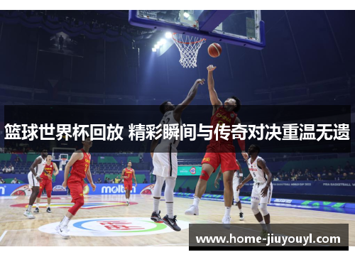 篮球世界杯回放 精彩瞬间与传奇对决重温无遗