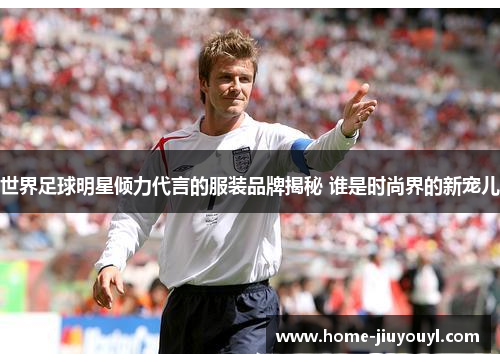 世界足球明星倾力代言的服装品牌揭秘 谁是时尚界的新宠儿