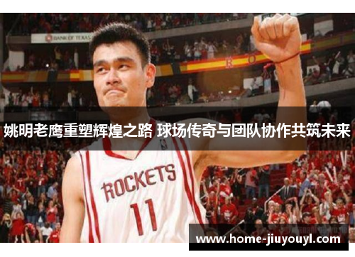 姚明老鹰重塑辉煌之路 球场传奇与团队协作共筑未来