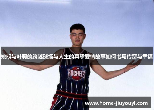 姚明与叶莉的跨越球场与人生的真挚爱情故事如何书写传奇与幸福