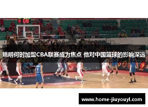 姚明何时加盟CBA联赛成为焦点 他对中国篮球的影响深远