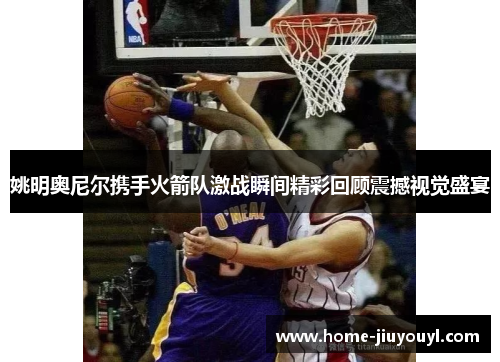 姚明奥尼尔携手火箭队激战瞬间精彩回顾震撼视觉盛宴
