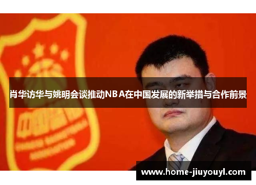 肖华访华与姚明会谈推动NBA在中国发展的新举措与合作前景