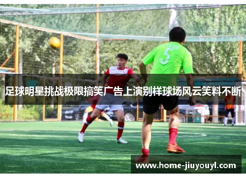 足球明星挑战极限搞笑广告上演别样球场风云笑料不断