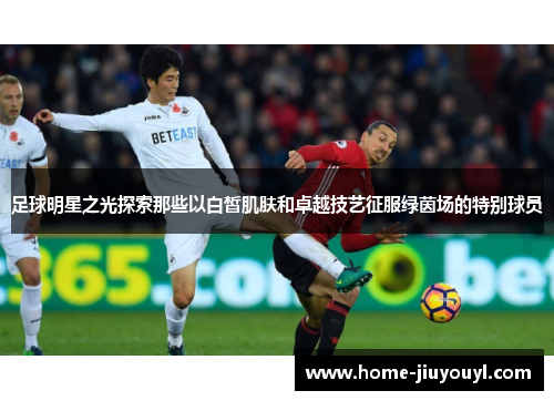 足球明星之光探索那些以白皙肌肤和卓越技艺征服绿茵场的特别球员