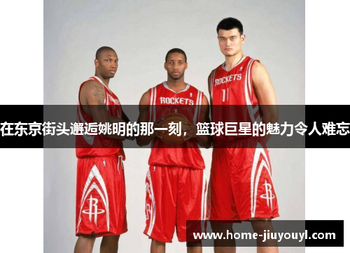 在东京街头邂逅姚明的那一刻，篮球巨星的魅力令人难忘