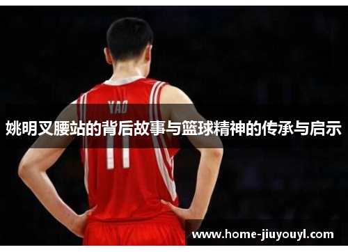 姚明叉腰站的背后故事与篮球精神的传承与启示