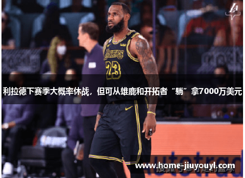 利拉德下赛季大概率休战，但可从雄鹿和开拓者“躺”拿7000万美元